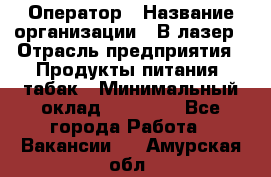 Оператор › Название организации ­ В-лазер › Отрасль предприятия ­ Продукты питания, табак › Минимальный оклад ­ 17 000 - Все города Работа » Вакансии   . Амурская обл.